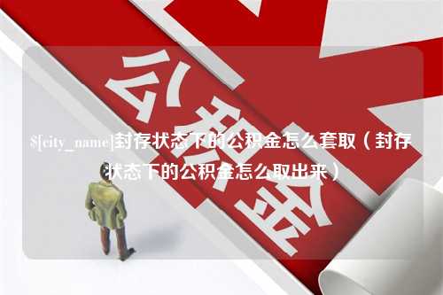 内江封存状态下的公积金怎么套取（封存状态下的公积金怎么取出来）