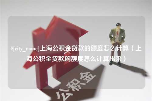 内江上海公积金贷款的额度怎么计算（上海公积金贷款的额度怎么计算出来）